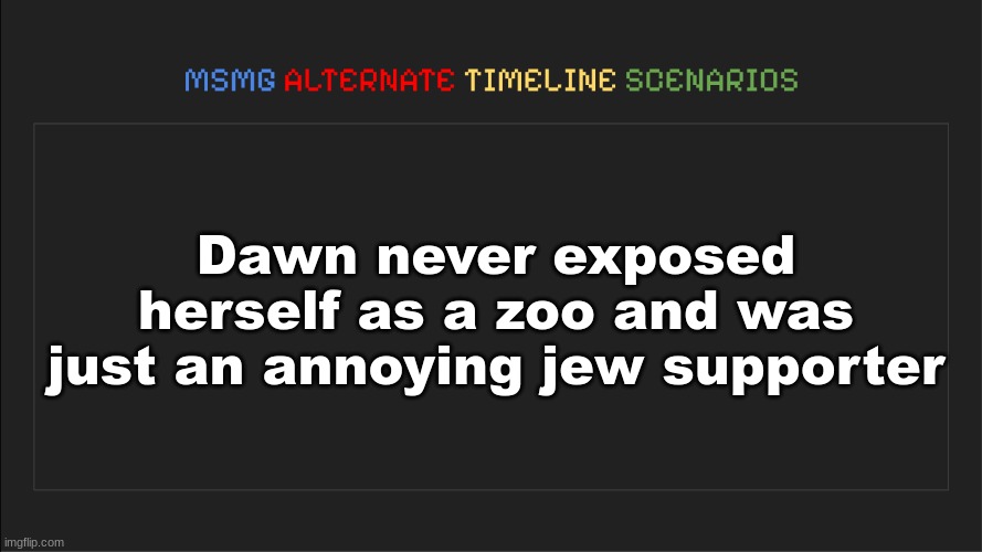 MSMG: Alternate Timeline Scenarios | Dawn never exposed herself as a zoo and was just an annoying jew supporter | image tagged in msmg alternate timeline scenarios | made w/ Imgflip meme maker