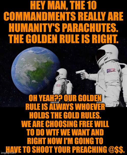 Funny | HEY MAN, THE 10 COMMANDMENTS REALLY ARE HUMANITY'S PARACHUTES. THE GOLDEN RULE IS RIGHT. OH YEAH?? OUR GOLDEN RULE IS ALWAYS WHOEVER HOLDS THE GOLD RULES. WE ARE CHOOSING FREE WILL TO DO WTF WE WANT AND RIGHT NOW I'M GOING TO HAVE TO SHOOT YOUR PREACHING @$$. | image tagged in funny,church,religion,politics,admin,freedom | made w/ Imgflip meme maker