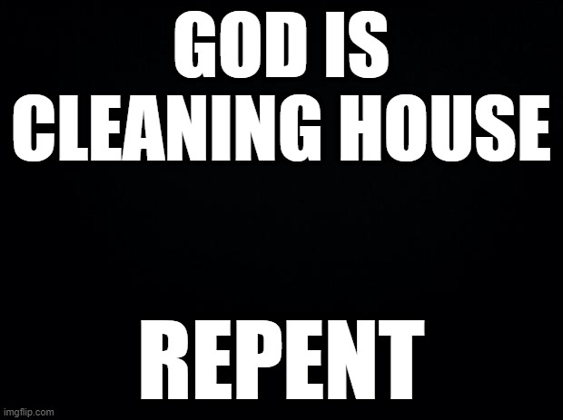 Black background | GOD IS CLEANING HOUSE; REPENT | image tagged in black background | made w/ Imgflip meme maker