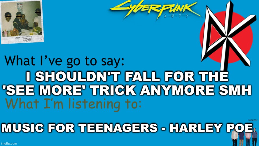 I Am Now Xhed announcement | I SHOULDN'T FALL FOR THE 'SEE MORE' TRICK ANYMORE SMH; MUSIC FOR TEENAGERS - HARLEY POE | image tagged in i am now xhed announcement | made w/ Imgflip meme maker