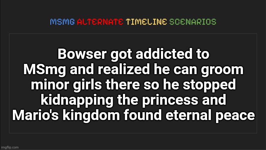 MSMG: Alternate Timeline Scenarios | Bowser got addicted to MSmg and realized he can groom minor girls there so he stopped kidnapping the princess and Mario's kingdom found eternal peace | image tagged in msmg alternate timeline scenarios | made w/ Imgflip meme maker
