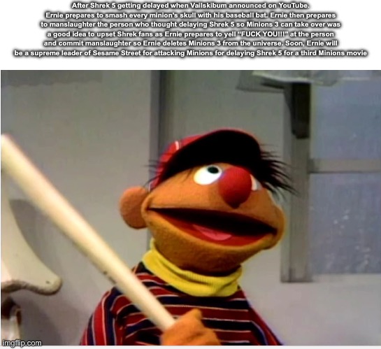 Ernie VS Minions | After Shrek 5 getting delayed when Vailskibum announced on YouTube. Ernie prepares to smash every minion’s skull with his baseball bat. Ernie then prepares to manslaughter the person who thought delaying Shrek 5 so Minions 3 can take over was a good idea to upset Shrek fans as Ernie prepares to yell “FUCK YOU!!!” at the person and commit manslaughter so Ernie deletes Minions 3 from the universe. Soon, Ernie will be a supreme leader of Sesame Street for attacking Minions for delaying Shrek 5 for a third Minions movie | image tagged in ernie baseball,bertstrips | made w/ Imgflip meme maker