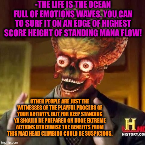 -The wave rider. | -THE LIFE IS THE OCEAN FULL OF EMOTIONS WAVES. YOU CAN TO SURF IT ON AN EDGE OF HIGHEST SCORE HEIGHT OF STANDING MANA FLOW! OTHER PEOPLE ARE JUST THE WITNESSES OF THE PLAYFUL PROCESS OF YOUR ACTIVITY. BUT FOR KEEP STANDING YA SHOULD BE PREPARED ON HUGE EXTREME ACTIONS OTHERWISE THE BENEFITS FROM THIS MAD HEAD CLIMBING COULD BE SUSPICIOUS. | image tagged in aliens 6,soundwave,surfing,real life,jehovah's witnesses,i see dead people | made w/ Imgflip meme maker