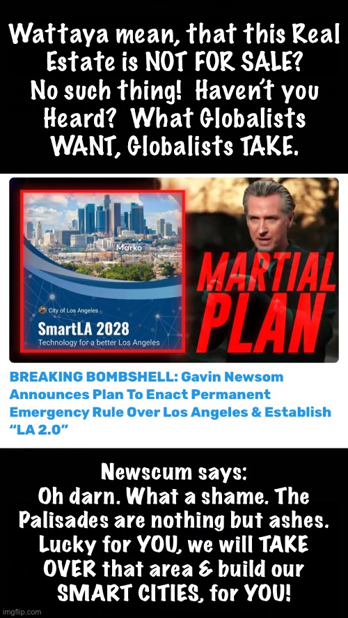 Coming Soon, to a Town or City Near You! | Wattaya mean, that this Real
Estate is NOT FOR SALE?
No such thing!  Haven’t you
Heard?  What Globalists
WANT, Globalists TAKE. Marko; Newscum says:

Oh darn. What a shame. The
Palisades are nothing but ashes.
Lucky for YOU, we will TAKE
OVER that area & build our
SMART CITIES, for YOU! | image tagged in memes,leftist mafia rule,your fire insurance will be canceled at the worst time,no water too much dead brush,fjbvoterssuk | made w/ Imgflip meme maker