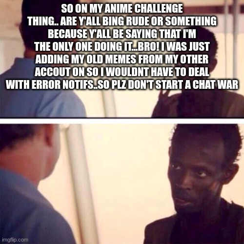 Captain Phillips - I'm The Captain Now | SO ON MY ANIME CHALLENGE THING.. ARE Y'ALL BING RUDE OR SOMETHING BECAUSE Y'ALL BE SAYING THAT I'M THE ONLY ONE DOING IT...BRO! I WAS JUST ADDING MY OLD MEMES FROM MY OTHER ACCOUT ON SO I WOULDNT HAVE TO DEAL WITH ERROR NOTIFS..SO PLZ DON'T START A CHAT WAR | image tagged in memes,captain phillips - i'm the captain now | made w/ Imgflip meme maker