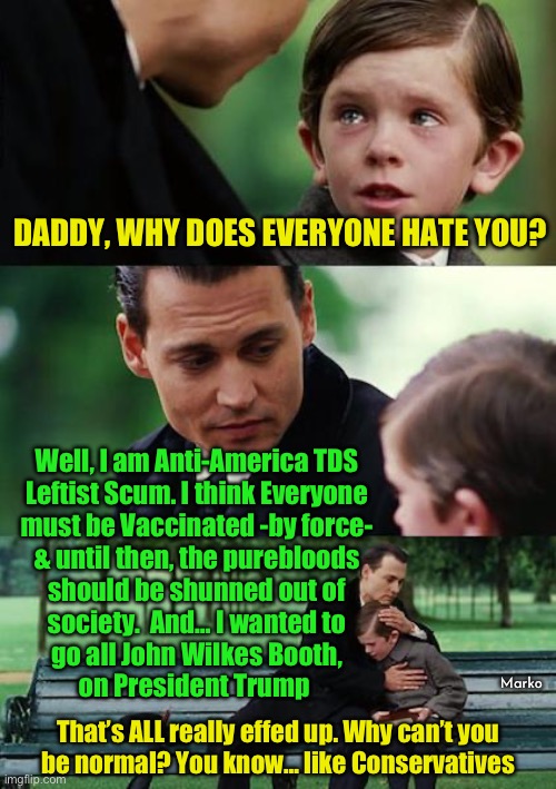 Because I’m a True Blue Hollywood Reptile  (nothing else True about me) | DADDY, WHY DOES EVERYONE HATE YOU? Well, I am Anti-America TDS
Leftist Scum. I think Everyone
must be Vaccinated -by force-
& until then, the purebloods
should be shunned out of
society.  And… I wanted to
go all John Wilkes Booth,
on President Trump; Marko; That’s ALL really effed up. Why can’t you
be normal? You know… like Conservatives | image tagged in memes,finding neverland,all leftists r cockroaches,hollywood leftists r the worst,all fjb voters progressives can gotohell | made w/ Imgflip meme maker