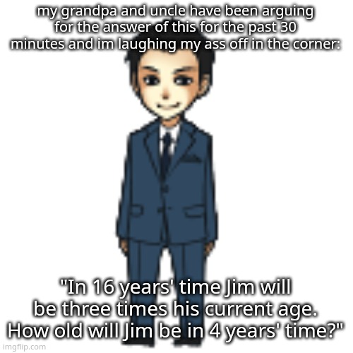 meth | my grandpa and uncle have been arguing for the answer of this for the past 30 minutes and im laughing my ass off in the corner:; "In 16 years' time Jim will be three times his current age. How old will Jim be in 4 years' time?" | image tagged in moriarty but a shimeji | made w/ Imgflip meme maker