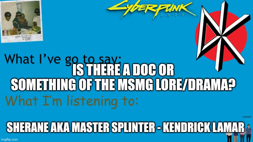 I Am Now Xhed announcement | IS THERE A DOC OR SOMETHING OF THE MSMG LORE/DRAMA? SHERANE AKA MASTER SPLINTER - KENDRICK LAMAR | image tagged in i am now xhed announcement | made w/ Imgflip meme maker