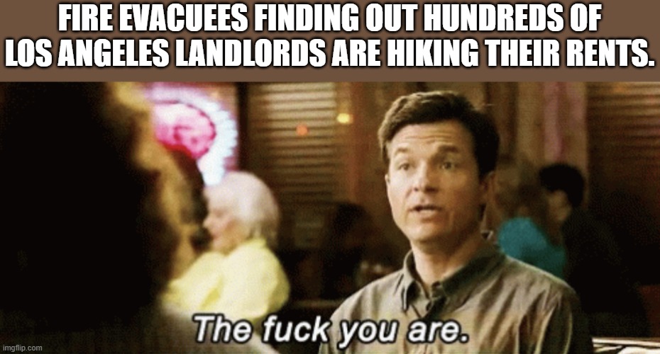 taking advantage of desperate people. Heartless scumbags | FIRE EVACUEES FINDING OUT HUNDREDS OF LOS ANGELES LANDLORDS ARE HIKING THEIR RENTS. | image tagged in the f you are,california,los angeles,landlords,wildfires | made w/ Imgflip meme maker