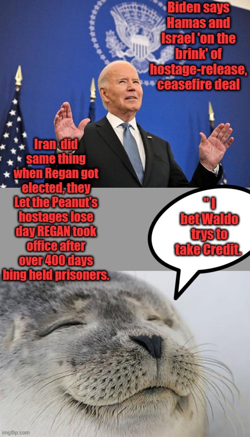 REMEMBER when REGAN got elected Iran realease PEANUT CARTERS hostages on day 1 of him in WH. Biden trying to take credit | Biden says Hamas and Israel 'on the brink' of hostage-release, ceasefire deal; Iran  did same thing when Regan got elected, they Let the Peanut's hostages lose day REGAN took office after over 400 days bing held prisoners. " I bet Waldo trys to take Credit. | image tagged in memes,satisfied seal | made w/ Imgflip meme maker