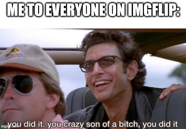 think about it | ME TO EVERYONE ON IMGFLIP: | image tagged in you crazy son of a bitch you did it,goldblum,funny meme,uno draw 25 cards,self-involved,six | made w/ Imgflip meme maker