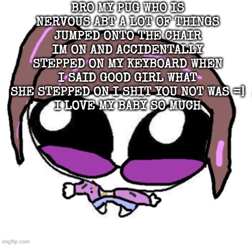 Autistic Agent Diamond | BRO MY PUG WHO IS NERVOUS ABT A LOT OF THINGS JUMPED ONTO THE CHAIR IM ON AND ACCIDENTALLY STEPPED ON MY KEYBOARD WHEN I SAID GOOD GIRL WHAT SHE STEPPED ON I SHIT YOU NOT WAS =]
I LOVE MY BABY SO MUCH | image tagged in autistic agent diamond | made w/ Imgflip meme maker