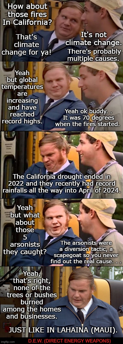 The cause of the California fires is not what you think it is. | How about those fires In California? That's climate change for ya! It's not climate change. There's probably multiple causes. Yeah but global temperatures are increasing and have reached record highs. Yeah ok buddy. . It was 70 degrees when the fires started. The California drought ended in 2022 and they recently had record rainfalls all the way into April of 2024. Yeah but what about those 5 arsonists they caught? The arsonists were a diversion tactic, a scapegoat so you never find out the real cause. . . Yeah, that's right, none of the trees or bushes burned among the homes and businesses. JUST LIKE IN LAHAINA (MAUI). D.E.W. (DIRECT ENERGY WEAPONS) | image tagged in adam sandler and chris farley bus convo,smart city la,gavin newsom,wildfires,forest fires,direct energy weapons | made w/ Imgflip meme maker