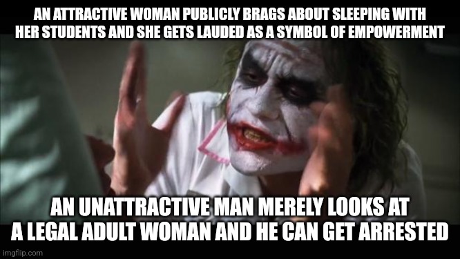 But apparently women are still oppressed | AN ATTRACTIVE WOMAN PUBLICLY BRAGS ABOUT SLEEPING WITH HER STUDENTS AND SHE GETS LAUDED AS A SYMBOL OF EMPOWERMENT; AN UNATTRACTIVE MAN MERELY LOOKS AT A LEGAL ADULT WOMAN AND HE CAN GET ARRESTED | image tagged in memes,and everybody loses their minds | made w/ Imgflip meme maker