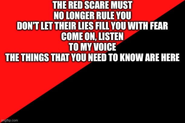 Ancom flag | THE RED SCARE MUST NO LONGER RULE YOU
DON'T LET THEIR LIES FILL YOU WITH FEAR
COME ON, LISTEN TO MY VOICE
THE THINGS THAT YOU NEED TO KNOW ARE HERE | image tagged in ancom flag | made w/ Imgflip meme maker