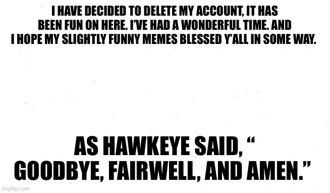 My last meme | I HAVE DECIDED TO DELETE MY ACCOUNT, IT HAS BEEN FUN ON HERE. I’VE HAD A WONDERFUL TIME. AND I HOPE MY SLIGHTLY FUNNY MEMES BLESSED Y’ALL IN SOME WAY. AS HAWKEYE SAID, “ GOODBYE, FAIRWELL, AND AMEN.” | image tagged in plain white template,goodbye,farewell | made w/ Imgflip meme maker