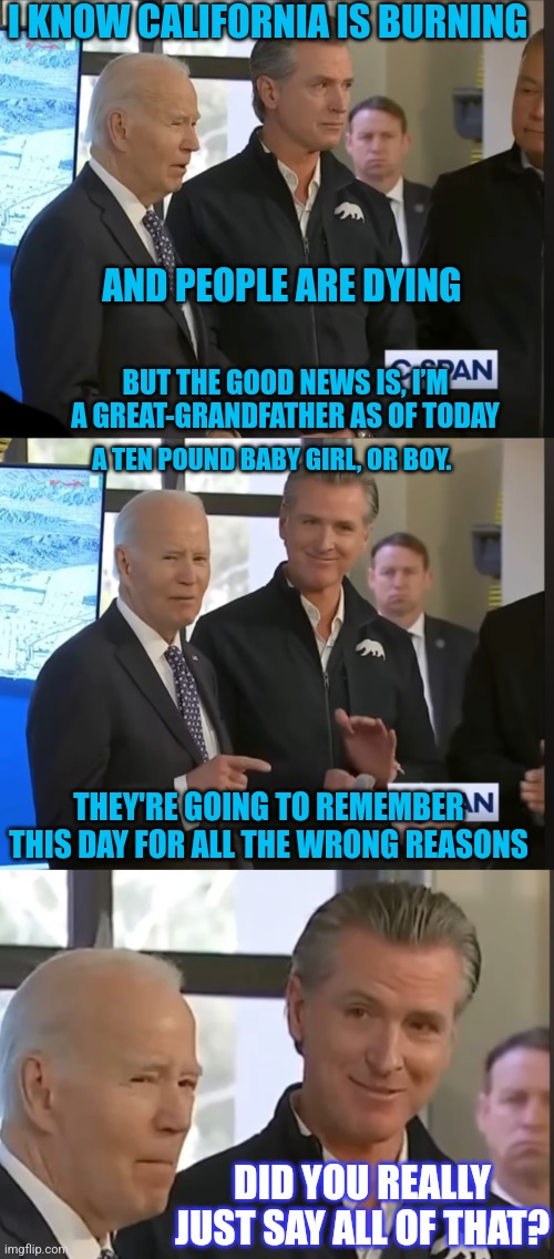 JOE JUST THINKING ABOUT CHILDREN AGAIN | I KNOW CALIFORNIA IS BURNING; AND PEOPLE ARE DYING; BUT THE GOOD NEWS IS, I’M A GREAT-GRANDFATHER AS OF TODAY; A TEN POUND BABY GIRL, OR BOY. THEY'RE GOING TO REMEMBER THIS DAY FOR ALL THE WRONG REASONS; DID YOU REALLY JUST SAY ALL OF THAT? | image tagged in joe biden,creepy joe biden,california fires,politics | made w/ Imgflip meme maker