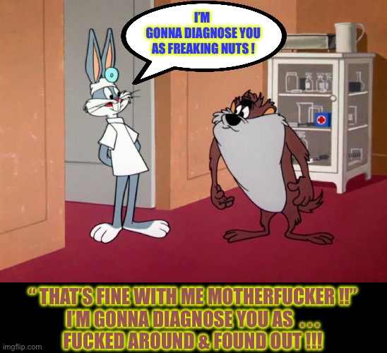 F. A. & F. O. !!!  : ) | I’M 
GONNA DIAGNOSE YOU
AS FREAKING NUTS ! “ THAT’S FINE WITH ME MOTHERFUCKER !!”
I’M GONNA DIAGNOSE YOU AS  . . .
FUCKED AROUND & FOUND OUT !!! | image tagged in bugs bunny and the tasmanian devil | made w/ Imgflip meme maker