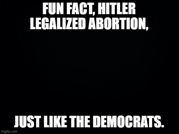 Black background | FUN FACT, HITLER LEGALIZED ABORTION, JUST LIKE THE DEMOCRATS. | image tagged in black background | made w/ Imgflip meme maker