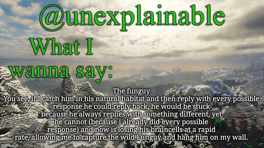 MSMG hunting guides | The funguy
You see, if I catch him in his natural habitat and then reply with every possible response he could reply back, he would be stuck because he always replies with something different, yet he cannot (because i already did every possible response) and now is losing his braincells at a rapid rate, allowing me to capture the wild Funguy and hang him on my wall. | image tagged in what i have to say | made w/ Imgflip meme maker