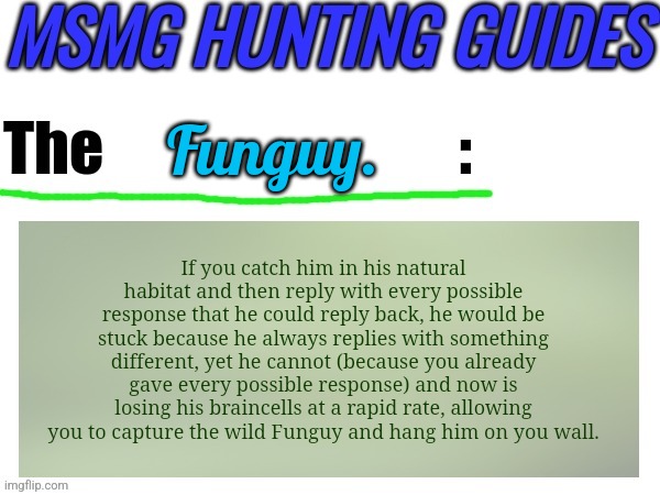 MSMG Hunting Guides (new temp) | Funguy. If you catch him in his natural habitat and then reply with every possible response that he could reply back, he would be stuck because he always replies with something different, yet he cannot (because you already gave every possible response) and now is losing his braincells at a rapid rate, allowing you to capture the wild Funguy and hang him on you wall. | image tagged in msmg hunting guides | made w/ Imgflip meme maker