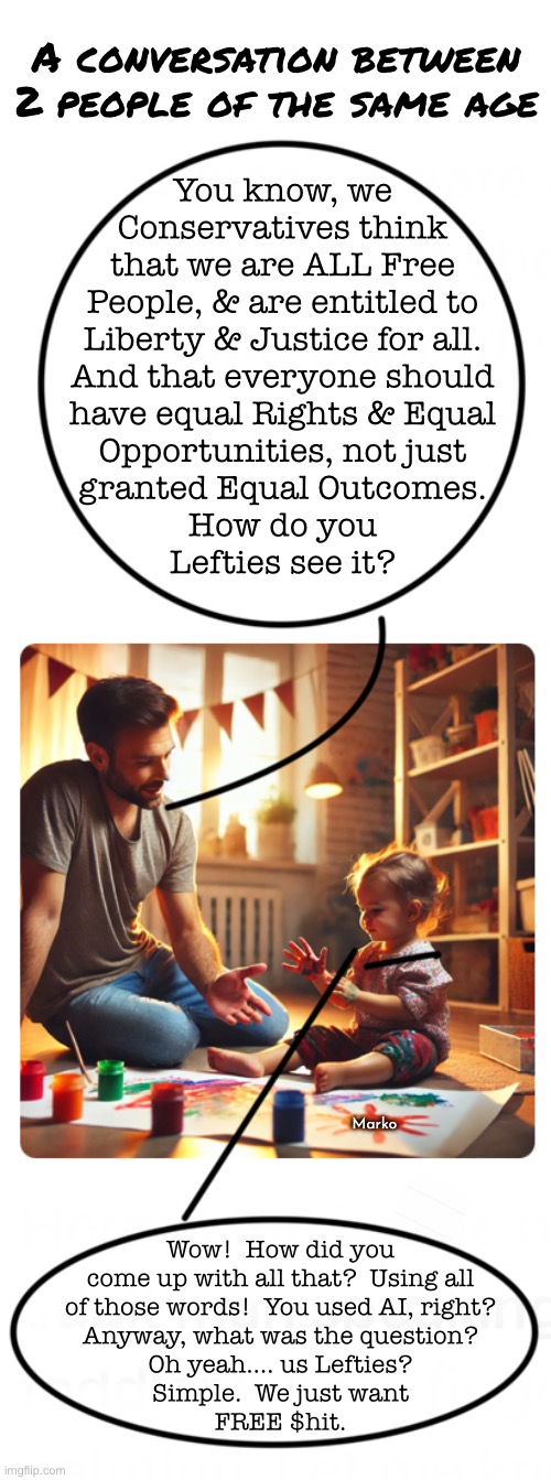 A real text exchange with Lefties seemed a lot like this | A conversation between
2 people of the same age; You know, we
Conservatives think
that we are ALL Free
People, & are entitled to
Liberty & Justice for all.
And that everyone should
have equal Rights & Equal
Opportunities, not just
granted Equal Outcomes.
How do you
Lefties see it? Marko; Wow!  How did you
come up with all that?  Using all
of those words!  You used AI, right?
Anyway, what was the question?
Oh yeah…. us Lefties?
Simple.  We just want
FREE $hit. | image tagged in memes,adults on the right,mindless jokers to the left,here we are,stuck in an upside down world,fjb voters kissmyass | made w/ Imgflip meme maker