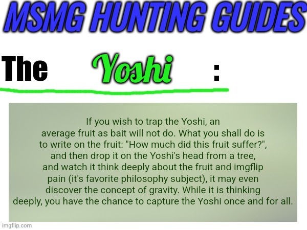 I was told to give it my best even tho I didn't know much about the yoshi, so apologies if it sucks. | Yoshi; If you wish to trap the Yoshi, an average fruit as bait will not do. What you shall do is to write on the fruit: "How much did this fruit suffer?", and then drop it on the Yoshi's head from a tree, and watch it think deeply about the fruit and imgflip pain (it's favorite philosophy subject), it may even discover the concept of gravity. While it is thinking deeply, you have the chance to capture the Yoshi once and for all. | image tagged in msmg hunting guides | made w/ Imgflip meme maker