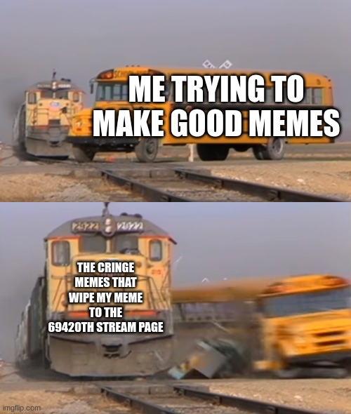 This better not be wiped out by cringe memes | ME TRYING TO MAKE GOOD MEMES; THE CRINGE MEMES THAT WIPE MY MEME TO THE 69420TH STREAM PAGE | image tagged in a train hitting a school bus | made w/ Imgflip meme maker