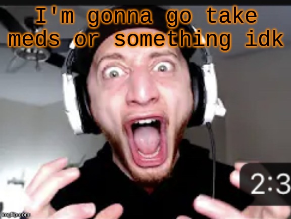 My honest reaction | I'm gonna go take meds or something idk | image tagged in my honest reaction | made w/ Imgflip meme maker