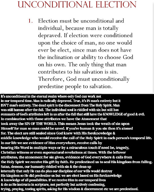 Logical Vs Spiritual Election | It's unconditional in the eternal realm where only God can work not in our temporal time. Man is radically depraved. True, it's IN man's entirety but it ISN'T man's entirety. The dead spirit is the disconnect from The Holy Spirit. Man was still human after the fall. The individual soul is riddled with sin but still has remnants of God's attributes left in us after the fall that still have the KNOWLEDGE of good & evil. In combination with those attributes we have the Atonement that took away the SIN OF THE WORLD. This means Jesus took the wrath of sin upon Himself for man so man could be saved. If you're human & you sin then it's atoned for. The elect are still sealed since God knew with His foreknowledge & middle knowledge who would receive the call of the Holy Spirit in each person's temporal life. In our life we see evidence of Him everywhere, receive calls by hearing His Word in multiple ways or by a miraculous touch if need be, tragedy, Christian witness or even supernatural revelations at times. With the leftover attributes, the atonement for sin given, evidence of God everywhere & calls from the Holy Spirit we receive His gift by faith. He predestined us to seal His kingdom from falling. Satan, demons, our humanity riddled with sin & the clean up internally that only He can do plus our discipline of our wills would destroy His kingdom so He did predestine us but we are elect based on His foreknowledge & knowledge of all possibilities. If we receive Him in our temporal lives & do as He instructs in scripture, not perfectly but actively confessing, trying, praying, testing spirits, asking for His wisdom & discernment etc we are predestined. | image tagged in calvinism,arminian,reformed theology 5 point calvinism,molinism,foreknowledge time eternal counterfactuals,logic vs spirit | made w/ Imgflip meme maker
