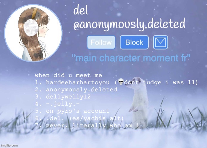 i never thought a day would come where i had more than 2 on this list | when did u meet me
1. hardeeharhartoyou (💀dont judge i was 11)
2. anonymously.deleted
3. dellywelly12
4. -.jelly.-
5. on pyro's account
6. .del. (es/yachis alt)
7. never, literally who am i | image tagged in del announcement winter | made w/ Imgflip meme maker