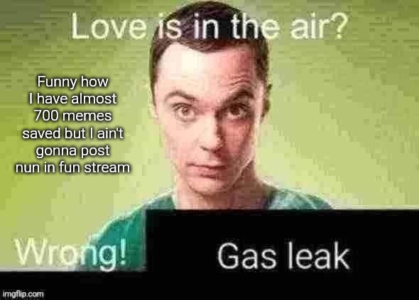 So that's why I post somes here | Funny how I have almost 700 memes saved but I ain't gonna post nun in fun stream | image tagged in gas leak | made w/ Imgflip meme maker