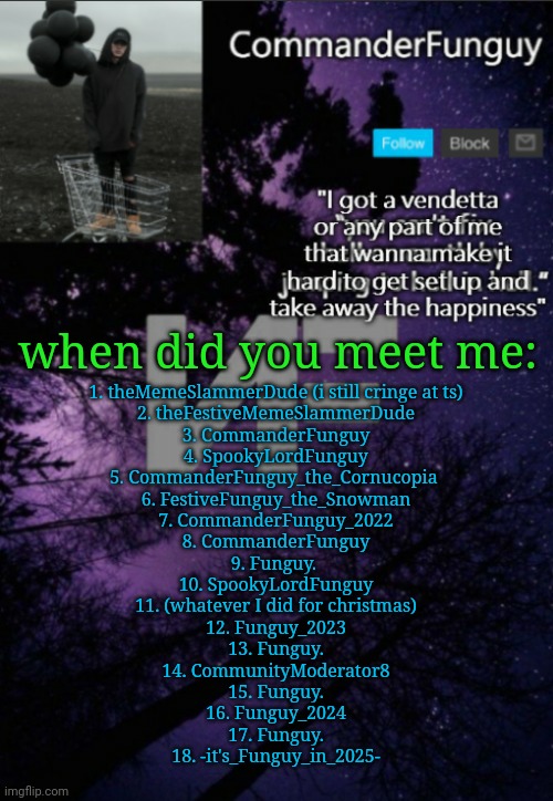 might have forgotten some | when did you meet me:; 1. theMemeSlammerDude (i still cringe at ts)
2. theFestiveMemeSlammerDude
3. CommanderFunguy
4. SpookyLordFunguy
5. CommanderFunguy_the_Cornucopia 
6. FestiveFunguy_the_Snowman
7. CommanderFunguy_2022
8. CommanderFunguy
9. Funguy. 
10. SpookyLordFunguy
11. (whatever I did for christmas)
12. Funguy_2023
13. Funguy.
14. CommunityModerator8
15. Funguy.
16. Funguy_2024
17. Funguy.
18. -it's_Funguy_in_2025- | image tagged in commanderfunguy nf template thx yachi | made w/ Imgflip meme maker