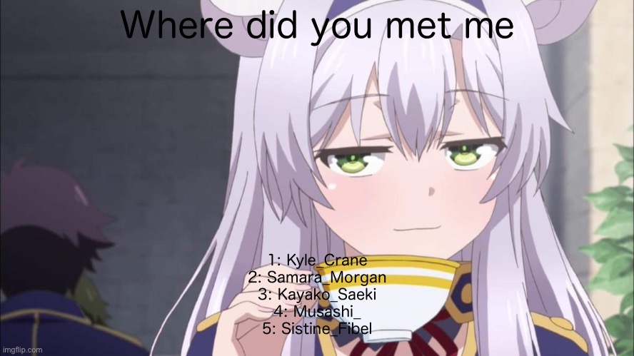 Anime girl sipping tea | Where did you met me; 1: Kyle_Crane
2: Samara_Morgan
3: Kayako_Saeki
4: Musashi_
5: Sistine_Fibel | image tagged in anime girl sipping tea | made w/ Imgflip meme maker