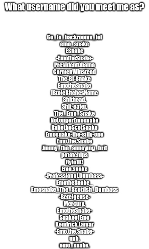 I forgot one | What username did you meet me as? Go_to_backrooms_lol
emo_snake
ESnake
-EmotheSnake-
PresidentObama
CarmenWinstead
The-Bi-Snake
EmotheSnake
iStoleBitchesName
Shithead.
Shit-eater.
The_Emo_Snake
NoLongerEmosnake
RylietheScotSnake
Emosnake-the-silly-one
Emo.the.Snake
Jimmy_the_annoying_brit
potatchips
RylotIC
Emo.snake
-Professional.Dumbass-
EmotheSnake_
Emosnake_The_Scottish_Dumbass
-Betelgeuse-
Mercury.
EmotheSnake-
SnakeofEmo
Kendrick.Lamar
-Emo.the.Snake-
ugh.
emo_snake. | made w/ Imgflip meme maker
