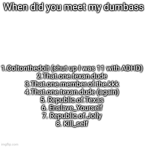 When did you meet my dumbass; 1.Coltonthedolt (shut up I was 11 with ADHD)
2.That.one.texan.dude
3.That.one.member.of.the.kkk
4.That.one.texan.dude (again)
5. Republic.of.Texas
6. Enslave_Yourself
7. Republic.of.Jolly
8. Kill_self | made w/ Imgflip meme maker
