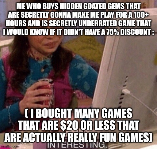 iCarly Interesting | ME WHO BUYS HIDDEN GOATED GEMS THAT ARE SECRETLY GONNA MAKE ME PLAY FOR A 100+ HOURS AND IS SECRETLY UNDERRATED GAME THAT I WOULD KNOW IF IT | image tagged in icarly interesting | made w/ Imgflip meme maker