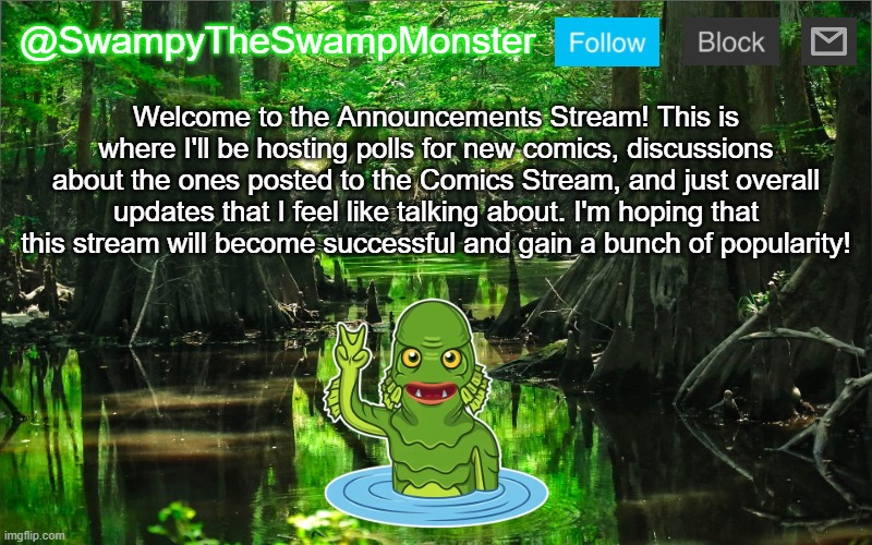 You guys can post your own updates, too, but only if you have an announcement template. | Welcome to the Announcements Stream! This is where I'll be hosting polls for new comics, discussions about the ones posted to the Comics Stream, and just overall updates that I feel like talking about. I'm hoping that this stream will become successful and gain a bunch of popularity! | image tagged in swampytheswampmonster announcement template | made w/ Imgflip meme maker