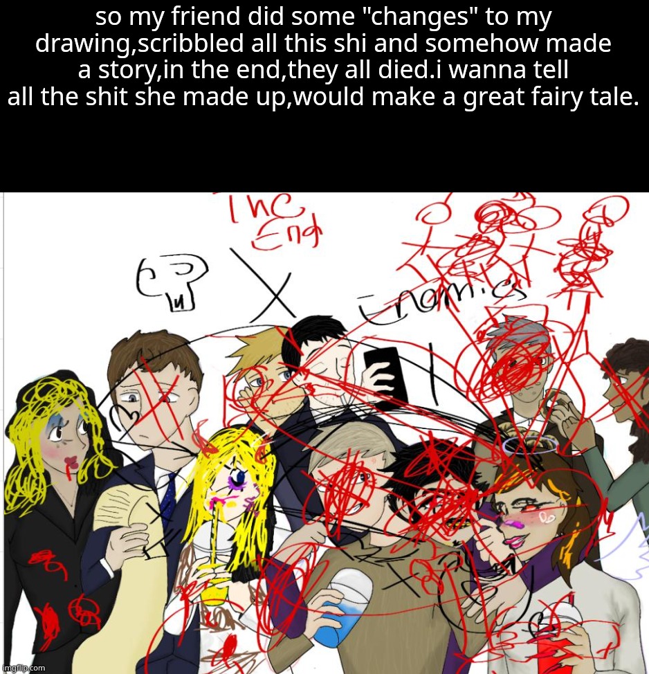 so my friend did some "changes" to my drawing,scribbled all this shi and somehow made a story,in the end,they all died.i wanna tell all the shit she made up,would make a great fairy tale. | made w/ Imgflip meme maker