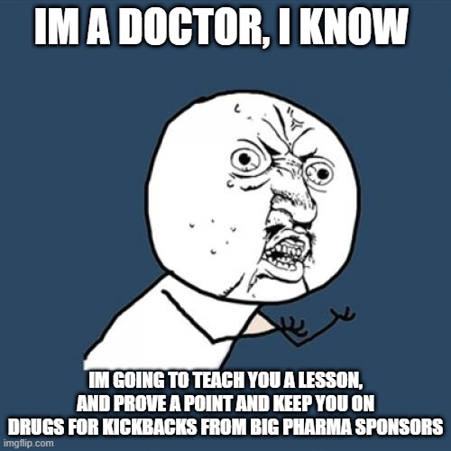 Big Pharma Doctor Health Care | IM A DOCTOR, I KNOW; IM GOING TO TEACH YOU A LESSON, AND PROVE A POINT AND KEEP YOU ON DRUGS FOR KICKBACKS FROM BIG PHARMA SPONSORS | image tagged in memes,y u no | made w/ Imgflip meme maker