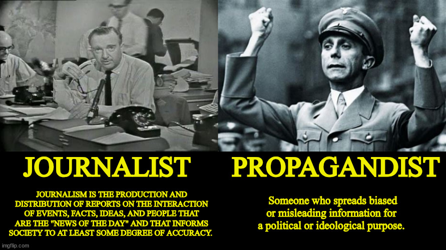 Do you know the diffrence | JOURNALIST      PROPAGANDIST; JOURNALISM IS THE PRODUCTION AND DISTRIBUTION OF REPORTS ON THE INTERACTION OF EVENTS, FACTS, IDEAS, AND PEOPLE THAT ARE THE "NEWS OF THE DAY" AND THAT INFORMS SOCIETY TO AT LEAST SOME DEGREE OF ACCURACY. Someone who spreads biased or misleading information for a political or ideological purpose. | image tagged in do you know the diffrence,journalist vs propagandist,walter cronkite,joeseph goebbels,foxaganda,democracy | made w/ Imgflip meme maker