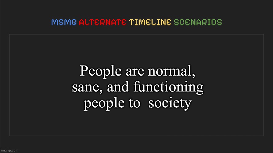 MSMG: Alternate Timeline Scenarios | People are normal, sane, and functioning people to  society | image tagged in msmg alternate timeline scenarios | made w/ Imgflip meme maker