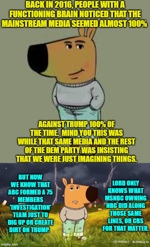 Nothing to see here folks.  Move along. | BACK IN 2016, PEOPLE WITH A FUNCTIONING BRAIN NOTICED THAT THE MAINSTREAM MEDIA SEEMED ALMOST 100%; AGAINST TRUMP 100% OF THE TIME.  MIND YOU THIS WAS WHILE THAT SAME MEDIA AND THE REST OF THE DEM PARTY WAS INSISTING THAT WE WERE JUST IMAGINING THINGS. BUT NOW WE KNOW THAT ABC FORMED A 75 MEMBERS 'INVESTIGATION' TEAM JUST TO DIG UP OR CREATE DIRT ON TRUMP. LORD ONLY KNOWS WHAT MSNBC OWNING NBC DID ALONG THOSE SAME LINES, OR CBS FOR THAT MATTER. | image tagged in low key just a chill guy | made w/ Imgflip meme maker