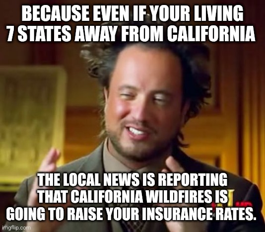 Ancient Aliens | BECAUSE EVEN IF YOUR LIVING 7 STATES AWAY FROM CALIFORNIA; THE LOCAL NEWS IS REPORTING THAT CALIFORNIA WILDFIRES IS GOING TO RAISE YOUR INSURANCE RATES. | image tagged in memes,ancient aliens | made w/ Imgflip meme maker