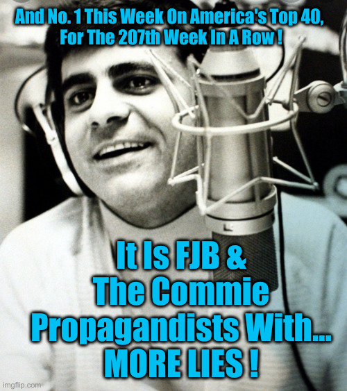 Hits From Coast To Coast ! | And No. 1 This Week On America's Top 40, 
For The 207th Week In A Row ! It Is FJB & The Commie Propagandists With...
MORE LIES ! | image tagged in hits keep coming,political meme,politics,funny memes,funny | made w/ Imgflip meme maker