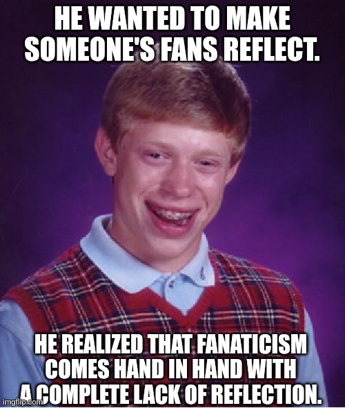 He wanted to make someone's fans reflect | HE WANTED TO MAKE SOMEONE'S FANS REFLECT. HE REALIZED THAT FANATICISM COMES HAND IN HAND WITH A COMPLETE LACK OF REFLECTION. | image tagged in memes,bad luck brian,lack of reflection,reflection,fan,fanaticism | made w/ Imgflip meme maker