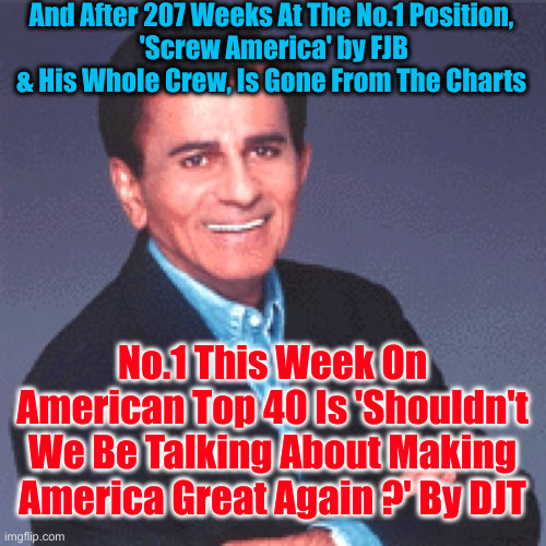 Never Again ! | And After 207 Weeks At The No.1 Position,
 'Screw America' by FJB & His Whole Crew, Is Gone From The Charts; No.1 This Week On American Top 40 Is 'Shouldn't We Be Talking About Making America Great Again ?' By DJT | image tagged in casey kasem,political meme,politics,funny memes,funny,maga | made w/ Imgflip meme maker