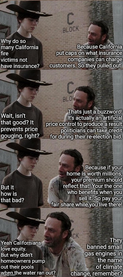 Californian politicians are the reason fire victims have nothing left of their lives.  Here's why... | Why do so many California fire victims not have insurance? Because California put caps on what insurance companies can charge customers. So they pulled out. Thats just a buzzword! It's actually an artificial price control to produce a result politicians can take credit for during their re-election bid. Wait, isn't that good? It prevents price gouging, right? Because if your home is worth millions, your premium should reflect that! Your the one who benefits when you sell it. So pay your fair share while you live there! But it how is that bad? They banned small gas engines in the name of climate change, remember? Yeah Californians love equity. But why didn't homeowners pump out their pools when the water ran out? | image tagged in rick and carl long,california fires,insurance,reality is often dissapointing,democratic party,unexpected results | made w/ Imgflip meme maker