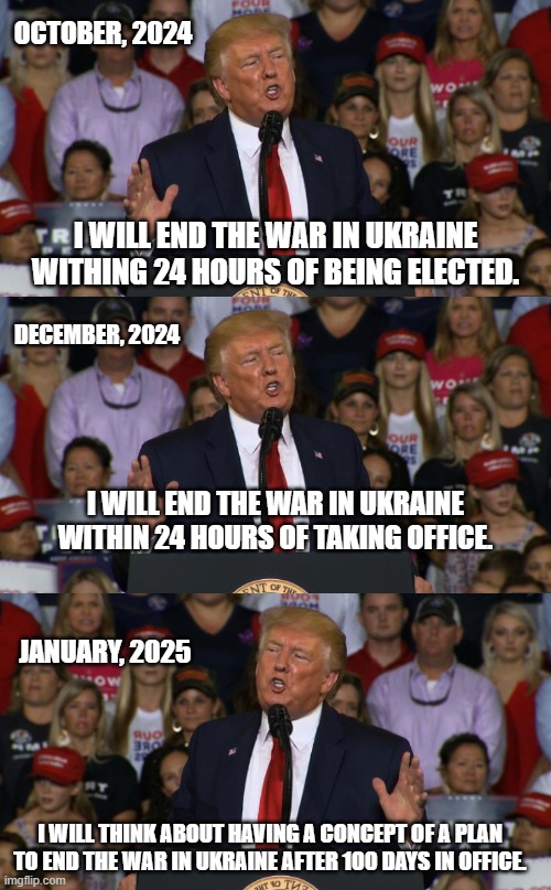 Oh, look, exactly what you voted for. And he's not in office yet. | OCTOBER, 2024; I WILL END THE WAR IN UKRAINE WITHING 24 HOURS OF BEING ELECTED. DECEMBER, 2024; I WILL END THE WAR IN UKRAINE WITHIN 24 HOURS OF TAKING OFFICE. JANUARY, 2025; I WILL THINK ABOUT HAVING A CONCEPT OF A PLAN TO END THE WAR IN UKRAINE AFTER 100 DAYS IN OFFICE. | image tagged in trump rally nc | made w/ Imgflip meme maker