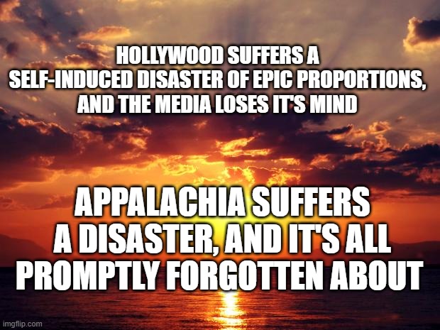 Sunset | HOLLYWOOD SUFFERS A SELF-INDUCED DISASTER OF EPIC PROPORTIONS, AND THE MEDIA LOSES IT'S MIND; APPALACHIA SUFFERS A DISASTER, AND IT'S ALL PROMPTLY FORGOTTEN ABOUT | image tagged in sunset | made w/ Imgflip meme maker